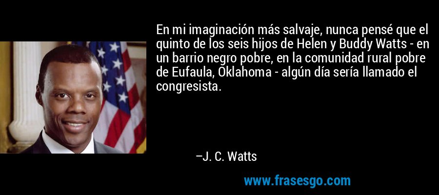 En mi imaginación más salvaje, nunca pensé que el quinto de los seis hijos de Helen y Buddy Watts - en un barrio negro pobre, en la comunidad rural pobre de Eufaula, Oklahoma - algún día sería llamado el congresista. – J. C. Watts