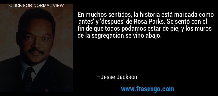 En muchos sentidos, la historia está marcada como 'antes' y 'después' de Rosa Parks. Se sentó con el fin de que todos podamos estar de pie, y los muros de la segregación se vino abajo. – Jesse Jackson