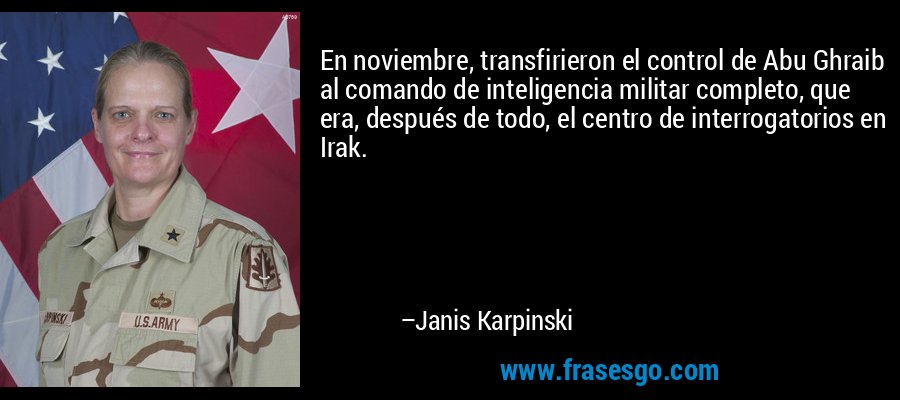 En noviembre, transfirieron el control de Abu Ghraib al comando de inteligencia militar completo, que era, después de todo, el centro de interrogatorios en Irak. – Janis Karpinski