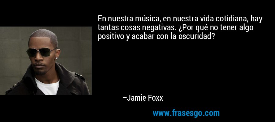 En nuestra música, en nuestra vida cotidiana, hay tantas cosas negativas. ¿Por qué no tener algo positivo y acabar con la oscuridad? – Jamie Foxx