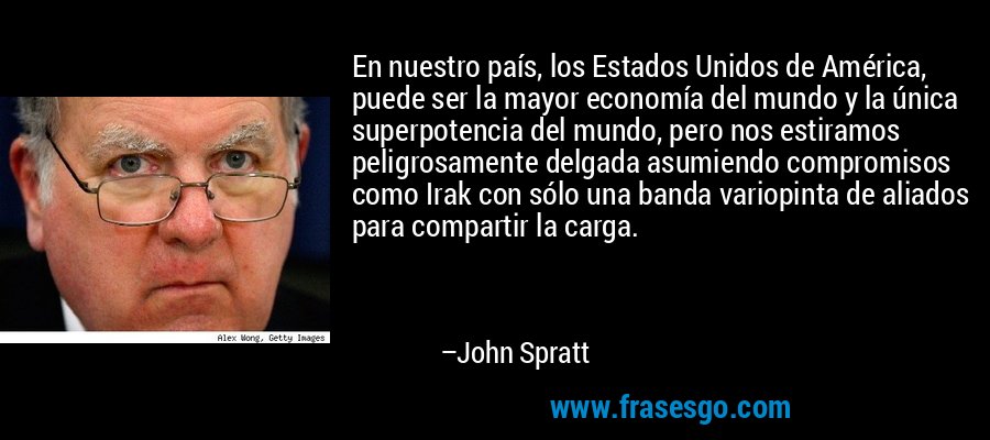 En nuestro país, los Estados Unidos de América, puede ser la mayor economía del mundo y la única superpotencia del mundo, pero nos estiramos peligrosamente delgada asumiendo compromisos como Irak con sólo una banda variopinta de aliados para compartir la carga. – John Spratt