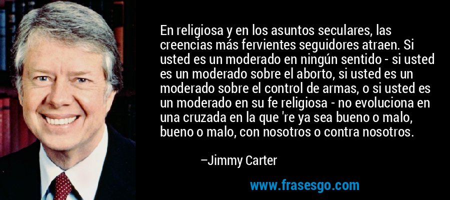 En religiosa y en los asuntos seculares, las creencias más fervientes seguidores atraen. Si usted es un moderado en ningún sentido - si usted es un moderado sobre el aborto, si usted es un moderado sobre el control de armas, o si usted es un moderado en su fe religiosa - no evoluciona en una cruzada en la que 're ya sea bueno o malo, bueno o malo, con nosotros o contra nosotros. – Jimmy Carter