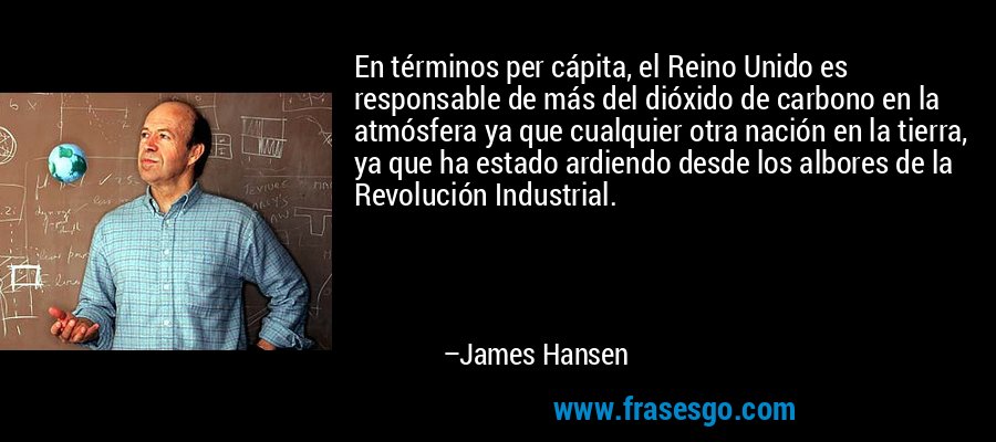 En términos per cápita, el Reino Unido es responsable de más del dióxido de carbono en la atmósfera ya que cualquier otra nación en la tierra, ya que ha estado ardiendo desde los albores de la Revolución Industrial. – James Hansen