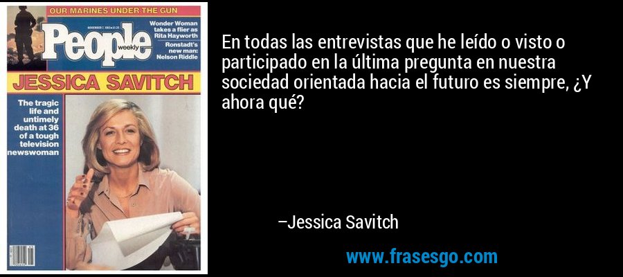 En todas las entrevistas que he leído o visto o participado en la última pregunta en nuestra sociedad orientada hacia el futuro es siempre, ¿Y ahora qué? – Jessica Savitch