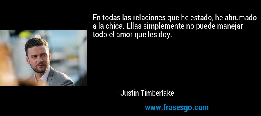 En todas las relaciones que he estado, he abrumado a la chica. Ellas simplemente no puede manejar todo el amor que les doy. – Justin Timberlake