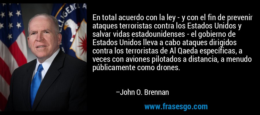 En total acuerdo con la ley - y con el fin de prevenir ataques terroristas contra los Estados Unidos y salvar vidas estadounidenses - el gobierno de Estados Unidos lleva a cabo ataques dirigidos contra los terroristas de Al Qaeda específicas, a veces con aviones pilotados a distancia, a menudo públicamente como drones. – John O. Brennan