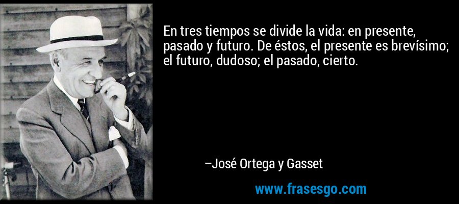 En tres tiempos se divide la vida: en presente, pasado y futuro. De éstos, el presente es brevísimo; el futuro, dudoso; el pasado, cierto. – José Ortega y Gasset