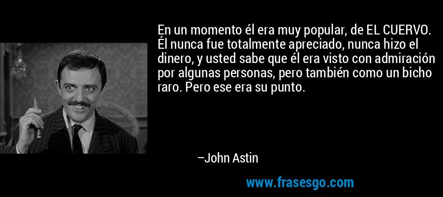 En un momento él era muy popular, de EL CUERVO. Él nunca fue totalmente apreciado, nunca hizo el dinero, y usted sabe que él era visto con admiración por algunas personas, pero también como un bicho raro. Pero ese era su punto. – John Astin