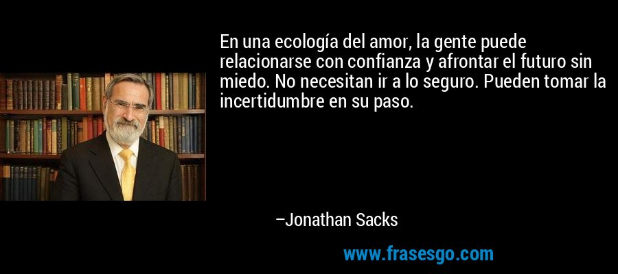En una ecología del amor, la gente puede relacionarse con confianza y afrontar el futuro sin miedo. No necesitan ir a lo seguro. Pueden tomar la incertidumbre en su paso. – Jonathan Sacks