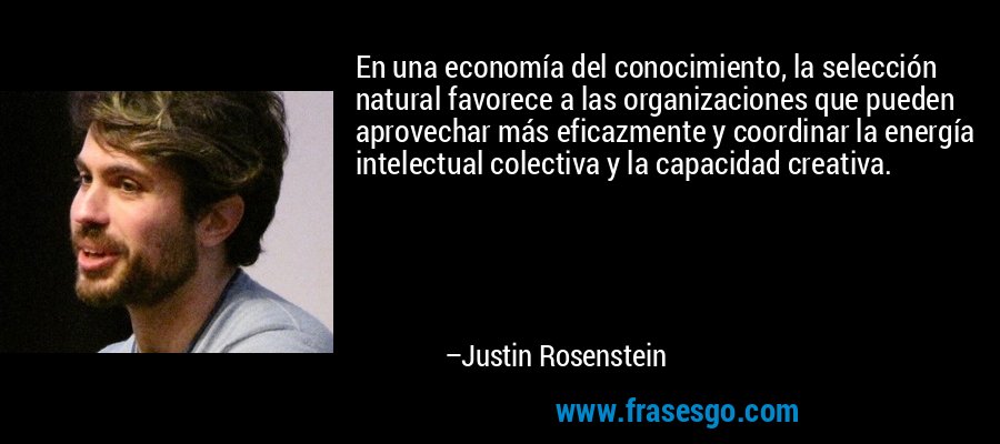 En una economía del conocimiento, la selección natural favorece a las organizaciones que pueden aprovechar más eficazmente y coordinar la energía intelectual colectiva y la capacidad creativa. – Justin Rosenstein