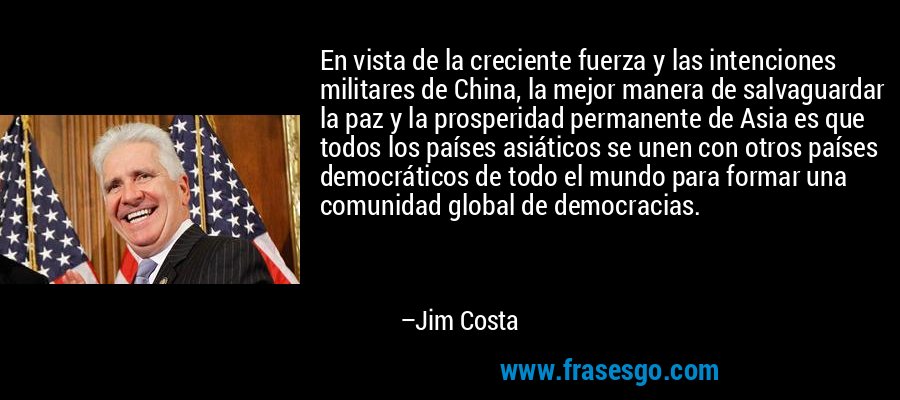 En vista de la creciente fuerza y ​​las intenciones militares de China, la mejor manera de salvaguardar la paz y la prosperidad permanente de Asia es que todos los países asiáticos se unen con otros países democráticos de todo el mundo para formar una comunidad global de democracias. – Jim Costa