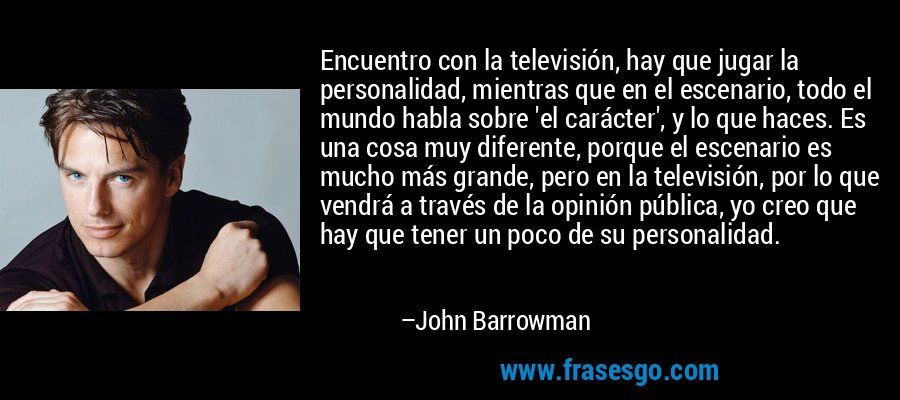 Encuentro con la televisión, hay que jugar la personalidad, mientras que en el escenario, todo el mundo habla sobre 'el carácter', y lo que haces. Es una cosa muy diferente, porque el escenario es mucho más grande, pero en la televisión, por lo que vendrá a través de la opinión pública, yo creo que hay que tener un poco de su personalidad. – John Barrowman