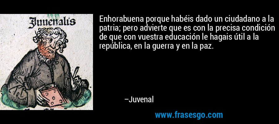 Enhorabuena porque habéis dado un ciudadano a la patria; pero advierte que es con la precisa condición de que con vuestra educación le hagais útil a la república, en la guerra y en la paz. – Juvenal