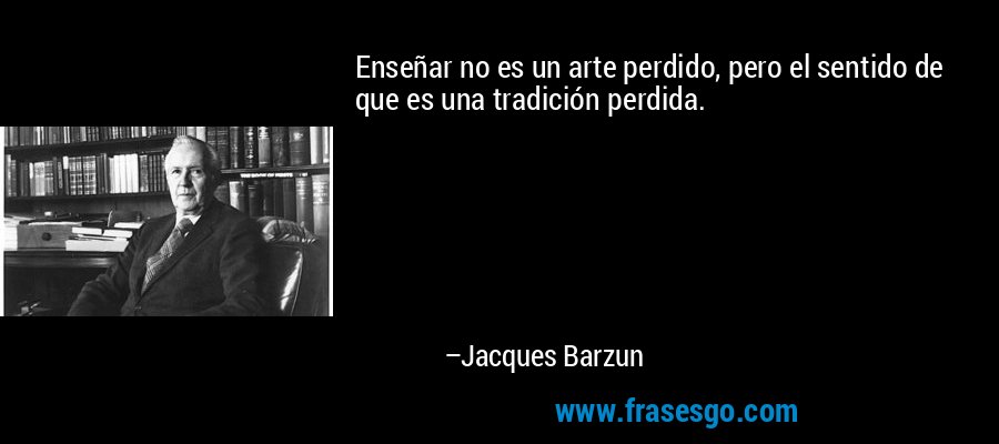 Enseñar no es un arte perdido, pero el sentido de que es una tradición perdida. – Jacques Barzun