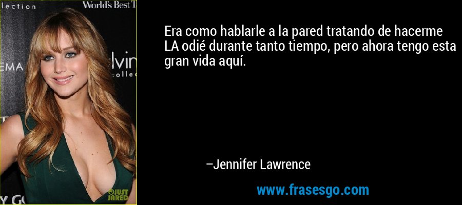 Era como hablarle a la pared tratando de hacerme LA odié durante tanto tiempo, pero ahora tengo esta gran vida aquí. – Jennifer Lawrence