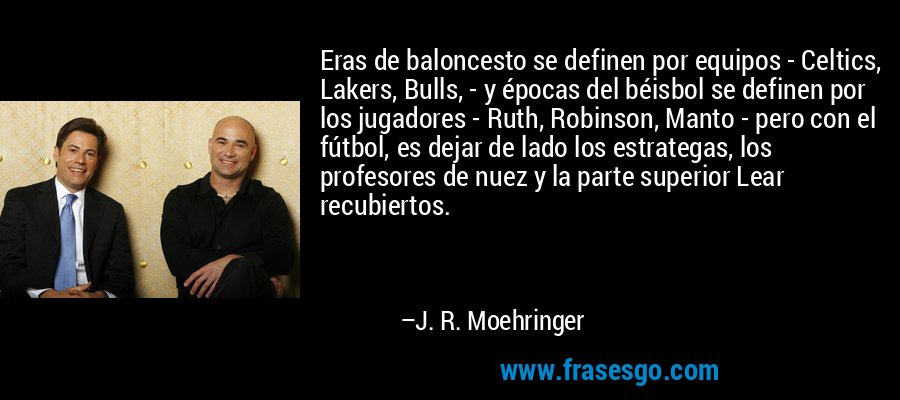 Eras de baloncesto se definen por equipos - Celtics, Lakers, Bulls, - y épocas del béisbol se definen por los jugadores - Ruth, Robinson, Manto - pero con el fútbol, ​​es dejar de lado los estrategas, los profesores de nuez y la parte superior Lear recubiertos. – J. R. Moehringer