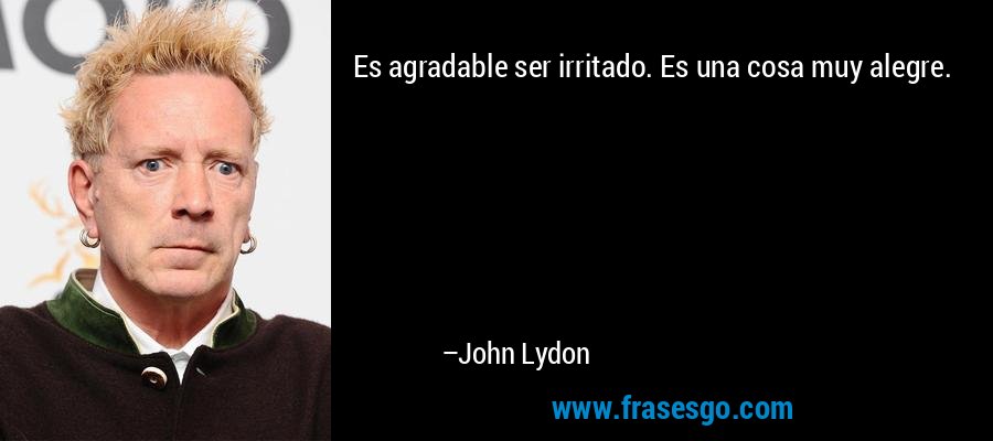 Es agradable ser irritado. Es una cosa muy alegre. – John Lydon