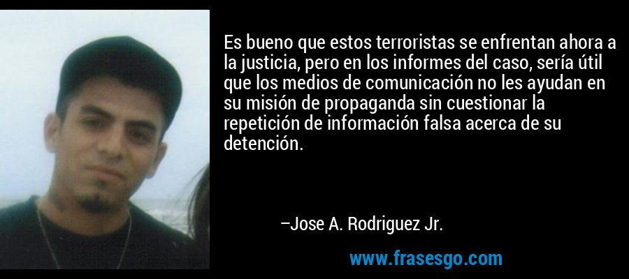 Es bueno que estos terroristas se enfrentan ahora a la justicia, pero en los informes del caso, sería útil que los medios de comunicación no les ayudan en su misión de propaganda sin cuestionar la repetición de información falsa acerca de su detención. – Jose A. Rodriguez Jr.