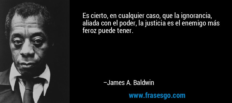 Es cierto, en cualquier caso, que la ignorancia, aliada con el poder, la justicia es el enemigo más feroz puede tener. – James A. Baldwin