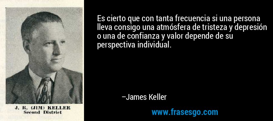 Es cierto que con tanta frecuencia si una persona lleva consigo una atmósfera de tristeza y depresión o una de confianza y valor depende de su perspectiva individual. – James Keller