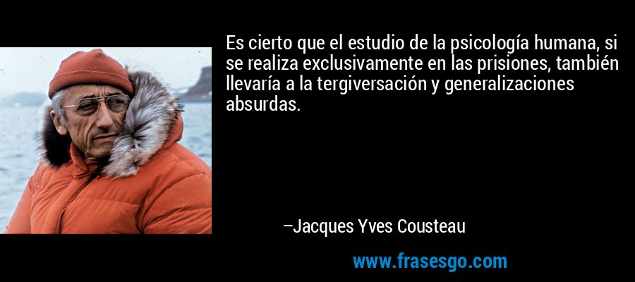 Es cierto que el estudio de la psicología humana, si se realiza exclusivamente en las prisiones, también llevaría a la tergiversación y generalizaciones absurdas. – Jacques Yves Cousteau