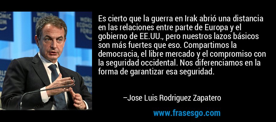 Es cierto que la guerra en Irak abrió una distancia en las relaciones entre parte de Europa y el gobierno de EE.UU., pero nuestros lazos básicos son más fuertes que eso. Compartimos la democracia, el libre mercado y el compromiso con la seguridad occidental. Nos diferenciamos en la forma de garantizar esa seguridad. – Jose Luis Rodriguez Zapatero