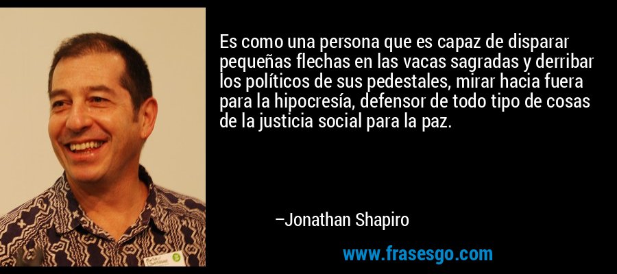 Es como una persona que es capaz de disparar pequeñas flechas en las vacas sagradas y derribar los políticos de sus pedestales, mirar hacia fuera para la hipocresía, defensor de todo tipo de cosas de la justicia social para la paz. – Jonathan Shapiro