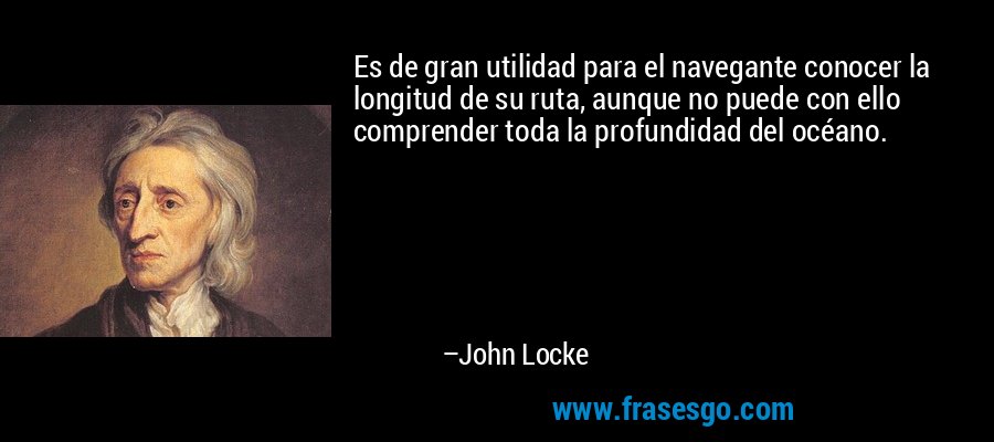 Es de gran utilidad para el navegante conocer la longitud de su ruta, aunque no puede con ello comprender toda la profundidad del océano. – John Locke