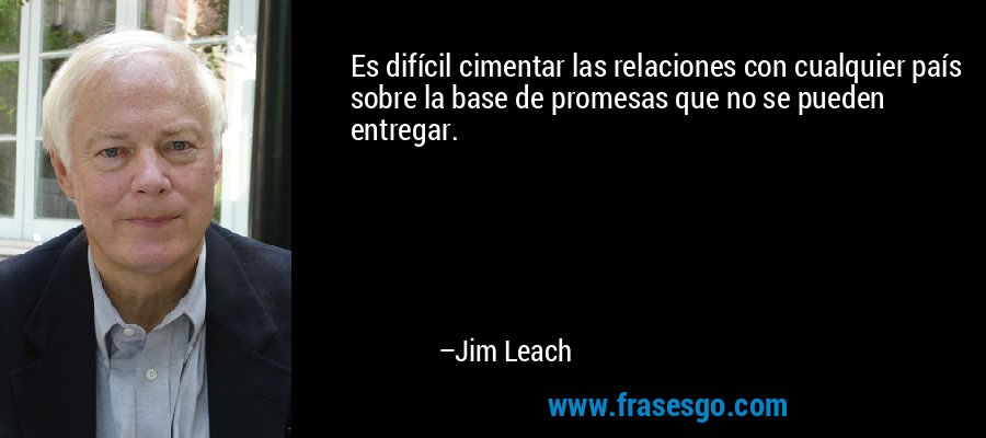 Es difícil cimentar las relaciones con cualquier país sobre la base de promesas que no se pueden entregar. – Jim Leach