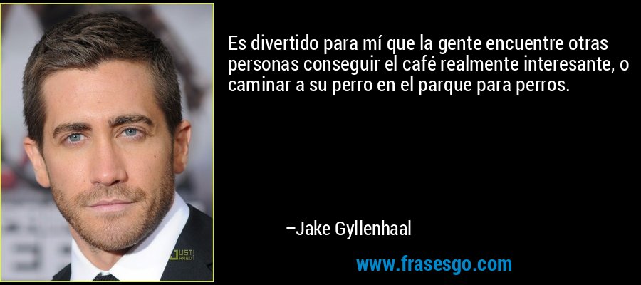 Es divertido para mí que la gente encuentre otras personas conseguir el café realmente interesante, o caminar a su perro en el parque para perros. – Jake Gyllenhaal