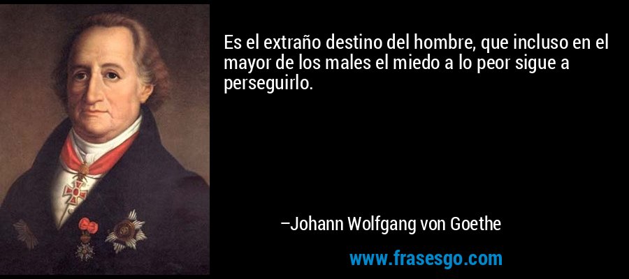 Es el extraño destino del hombre, que incluso en el mayor de los males el miedo a lo peor sigue a perseguirlo. – Johann Wolfgang von Goethe