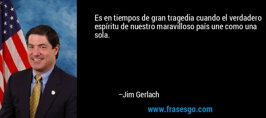Es en tiempos de gran tragedia cuando el verdadero espíritu de nuestro maravilloso país une como una sola. – Jim Gerlach
