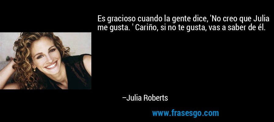 Es gracioso cuando la gente dice, 'No creo que Julia me gusta. ' Cariño, si no te gusta, vas a saber de él. – Julia Roberts