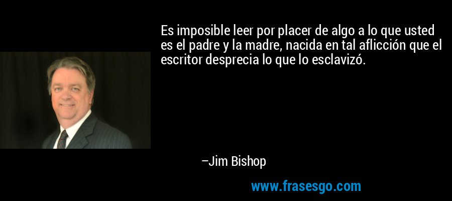 Es imposible leer por placer de algo a lo que usted es el padre y la madre, nacida en tal aflicción que el escritor desprecia lo que lo esclavizó. – Jim Bishop