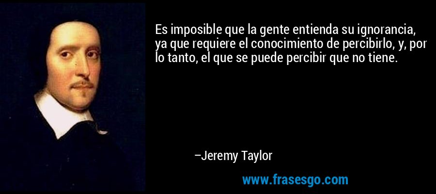 Es imposible que la gente entienda su ignorancia, ya que requiere el conocimiento de percibirlo, y, por lo tanto, el que se puede percibir que no tiene. – Jeremy Taylor