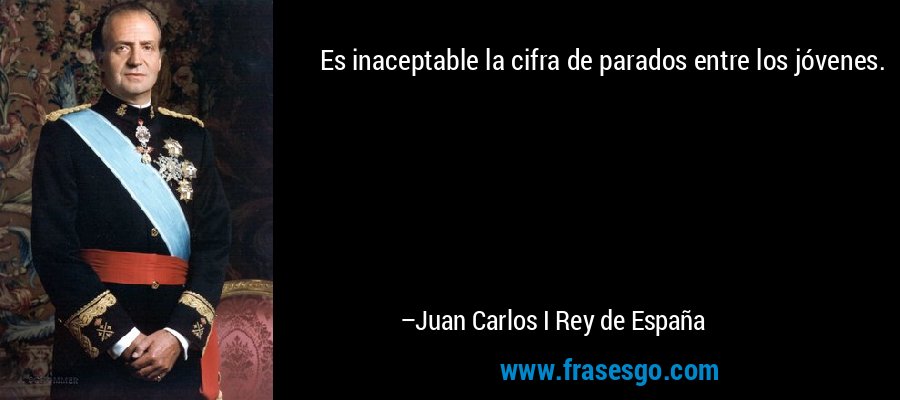 Es inaceptable la cifra de parados entre los jóvenes. – Juan Carlos I Rey de España