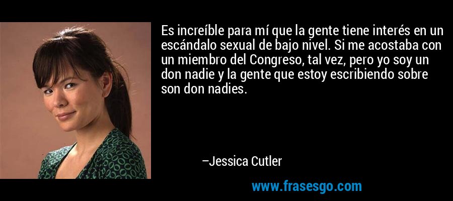 Es increíble para mí que la gente tiene interés en un escándalo sexual de bajo nivel. Si me acostaba con un miembro del Congreso, tal vez, pero yo soy un don nadie y la gente que estoy escribiendo sobre son don nadies. – Jessica Cutler