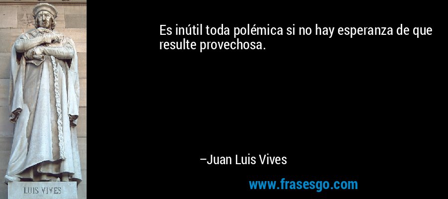 Es inútil toda polémica si no hay esperanza de que resulte provechosa. – Juan Luis Vives