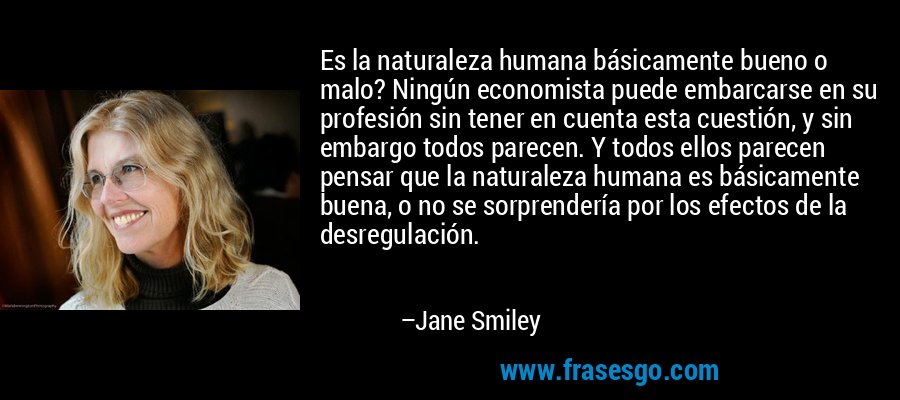 Es la naturaleza humana básicamente bueno o malo? Ningún economista puede embarcarse en su profesión sin tener en cuenta esta cuestión, y sin embargo todos parecen. Y todos ellos parecen pensar que la naturaleza humana es básicamente buena, o no se sorprendería por los efectos de la desregulación. – Jane Smiley
