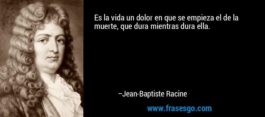 Es la vida un dolor en que se empieza el de la muerte, que dura mientras dura ella. – Jean-Baptiste Racine