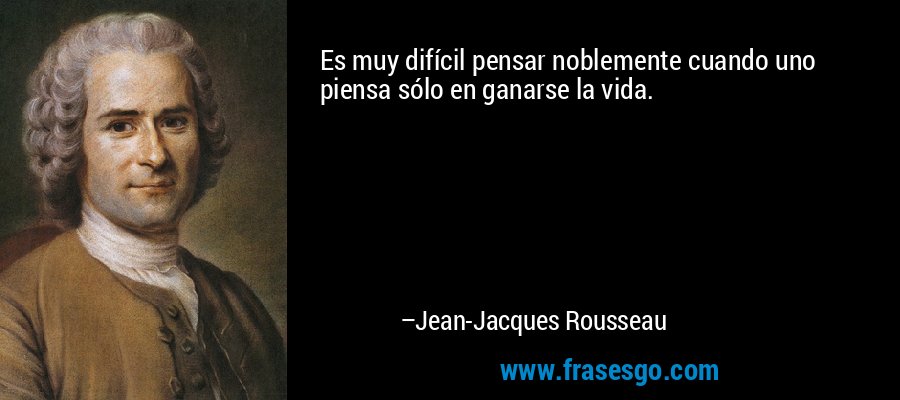 Es muy difícil pensar noblemente cuando uno piensa sólo en ganarse la vida. – Jean-Jacques Rousseau