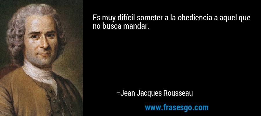 Es muy difícil someter a la obediencia a aquel que no busca mandar. – Jean Jacques Rousseau