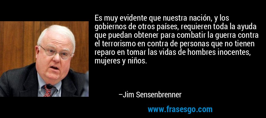 Es muy evidente que nuestra nación, y los gobiernos de otros países, requieren toda la ayuda que puedan obtener para combatir la guerra contra el terrorismo en contra de personas que no tienen reparo en tomar las vidas de hombres inocentes, mujeres y niños. – Jim Sensenbrenner