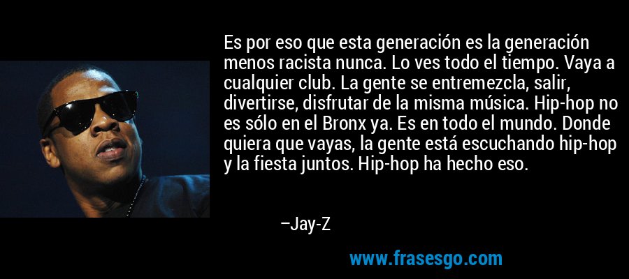 Es por eso que esta generación es la generación menos racista nunca. Lo ves todo el tiempo. Vaya a cualquier club. La gente se entremezcla, salir, divertirse, disfrutar de la misma música. Hip-hop no es sólo en el Bronx ya. Es en todo el mundo. Donde quiera que vayas, la gente está escuchando hip-hop y la fiesta juntos. Hip-hop ha hecho eso. – Jay-Z
