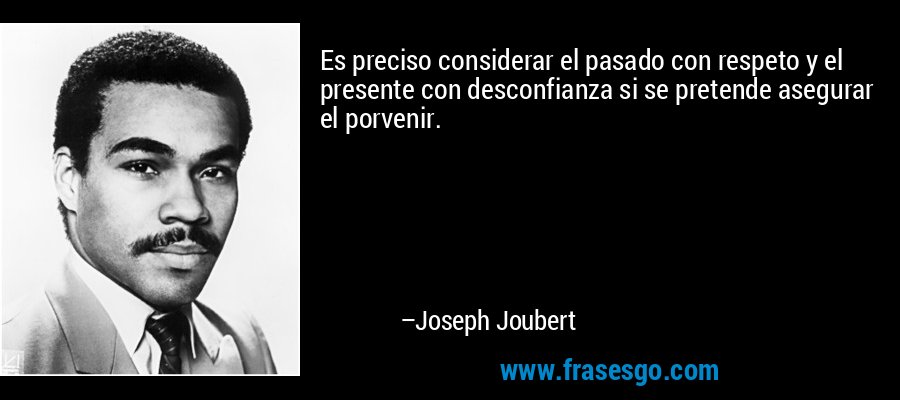 Es preciso considerar el pasado con respeto y el presente con desconfianza si se pretende asegurar el porvenir. – Joseph Joubert