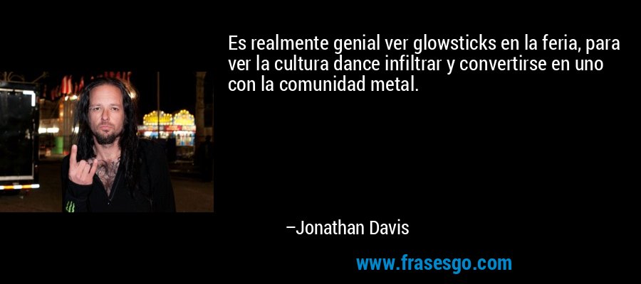 Es realmente genial ver glowsticks en la feria, para ver la cultura dance infiltrar y convertirse en uno con la comunidad metal. – Jonathan Davis