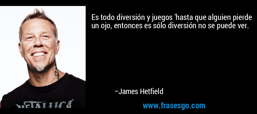 Es todo diversión y juegos 'hasta que alguien pierde un ojo, entonces es sólo diversión no se puede ver. – James Hetfield