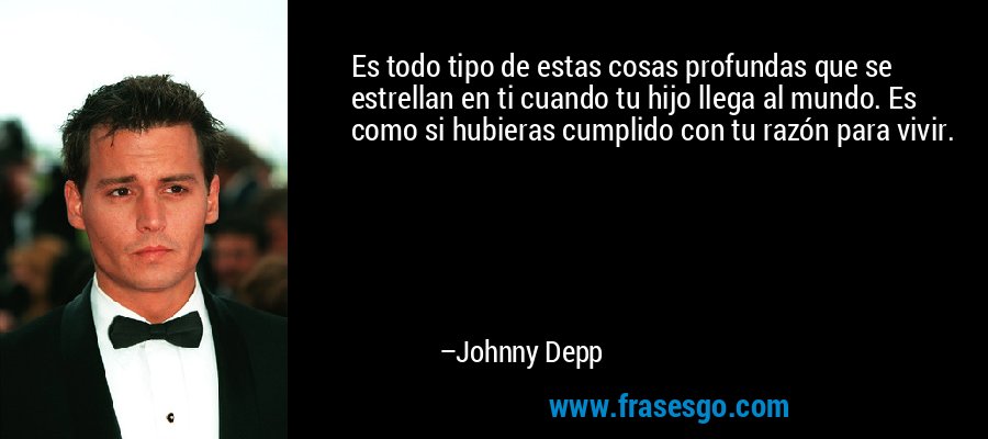 Es todo tipo de estas cosas profundas que se estrellan en ti cuando tu hijo llega al mundo. Es como si hubieras cumplido con tu razón para vivir. – Johnny Depp