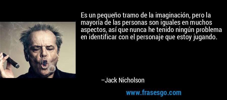 Es un pequeño tramo de la imaginación, pero la mayoría de las personas son iguales en muchos aspectos, así que nunca he tenido ningún problema en identificar con el personaje que estoy jugando. – Jack Nicholson
