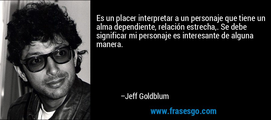 Es un placer interpretar a un personaje que tiene un alma dependiente, relación estrecha,. Se debe significar mi personaje es interesante de alguna manera. – Jeff Goldblum